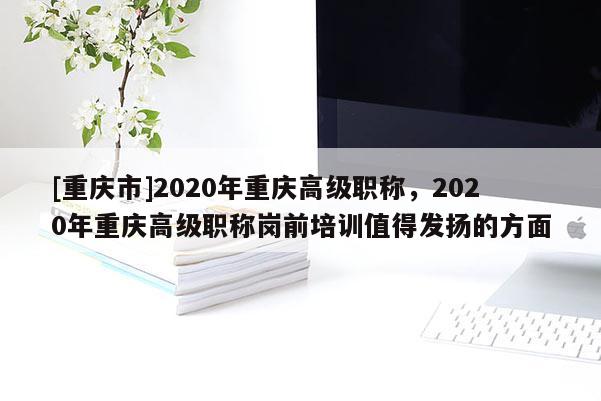 [重慶市]2020年重慶高級職稱，2020年重慶高級職稱崗前培訓(xùn)值得發(fā)揚的方面