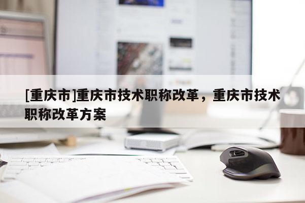 [重慶市]重慶市技術職稱改革，重慶市技術職稱改革方案