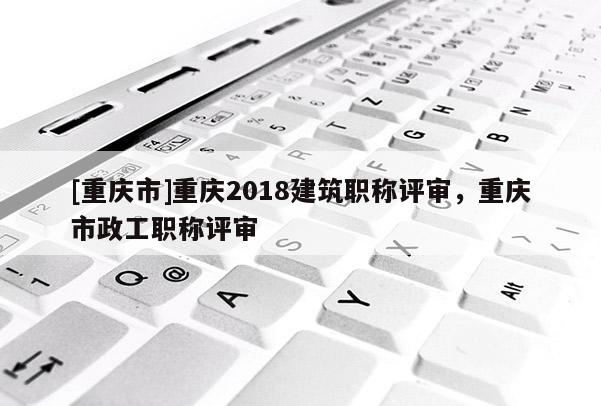 [重慶市]重慶2018建筑職稱評(píng)審，重慶市政工職稱評(píng)審