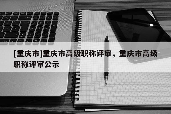 [重慶市]重慶市高級職稱評審，重慶市高級職稱評審公示