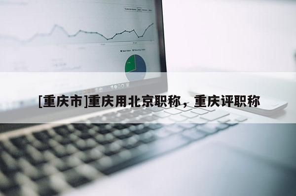 [重慶市]重慶用北京職稱，重慶評(píng)職稱