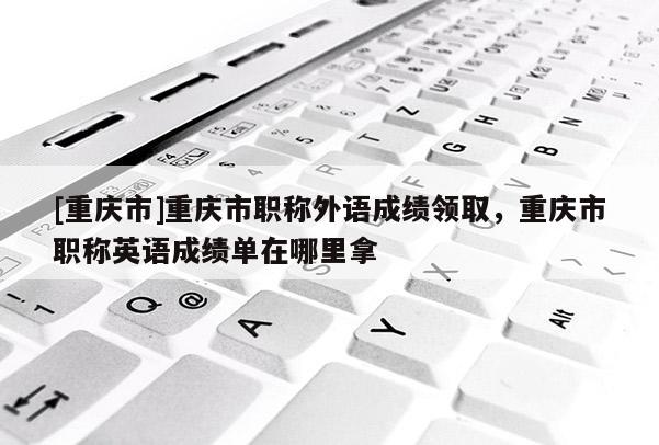 [重慶市]重慶市職稱(chēng)外語(yǔ)成績(jī)領(lǐng)取，重慶市職稱(chēng)英語(yǔ)成績(jī)單在哪里拿