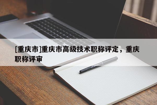 [重慶市]重慶市高級技術(shù)職稱評定，重慶 職稱評審