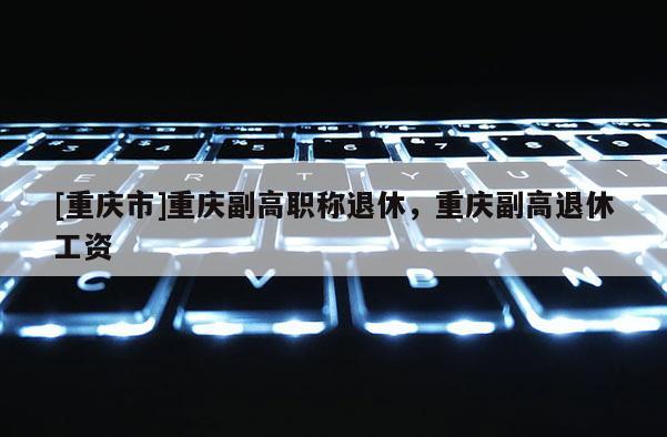 [重慶市]重慶副高職稱退休，重慶副高退休工資