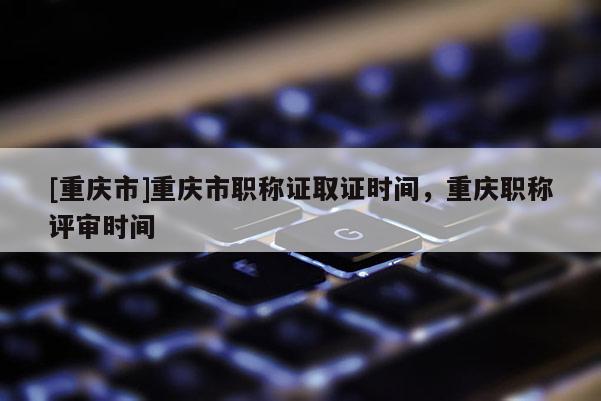 [重慶市]重慶市職稱證取證時(shí)間，重慶職稱評(píng)審時(shí)間