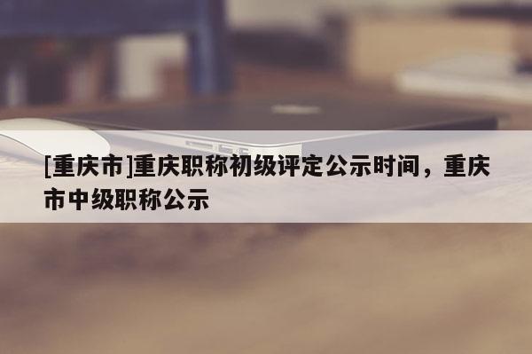 [重慶市]重慶職稱初級(jí)評(píng)定公示時(shí)間，重慶市中級(jí)職稱公示