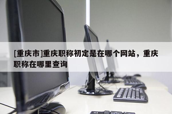 [重慶市]重慶職稱初定是在哪個(gè)網(wǎng)站，重慶職稱在哪里查詢