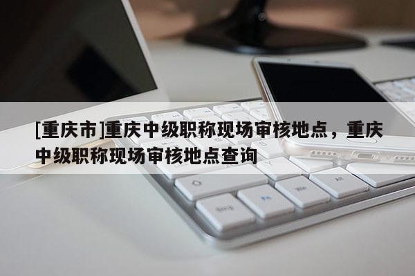 [重慶市]重慶中級職稱現(xiàn)場審核地點(diǎn)，重慶中級職稱現(xiàn)場審核地點(diǎn)查詢
