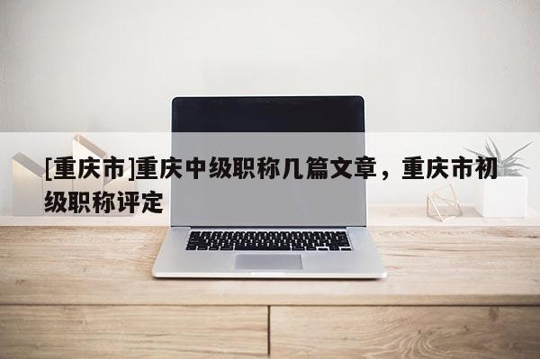 [重慶市]重慶中級職稱幾篇文章，重慶市初級職稱評定