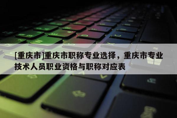[重慶市]重慶市職稱專業(yè)選擇，重慶市專業(yè)技術(shù)人員職業(yè)資格與職稱對(duì)應(yīng)表