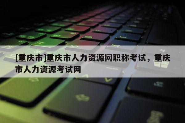 [重慶市]重慶市人力資源網職稱考試，重慶市人力資源考試網