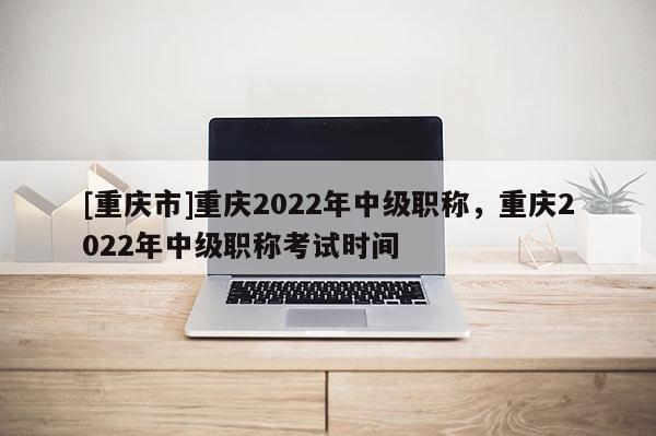 [重慶市]重慶2022年中級職稱，重慶2022年中級職稱考試時間