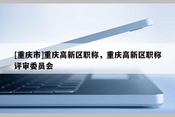 [重慶市]重慶高新區(qū)職稱，重慶高新區(qū)職稱評審委員會
