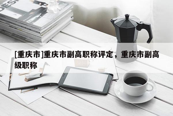[重慶市]重慶市副高職稱評(píng)定，重慶市副高級(jí)職稱