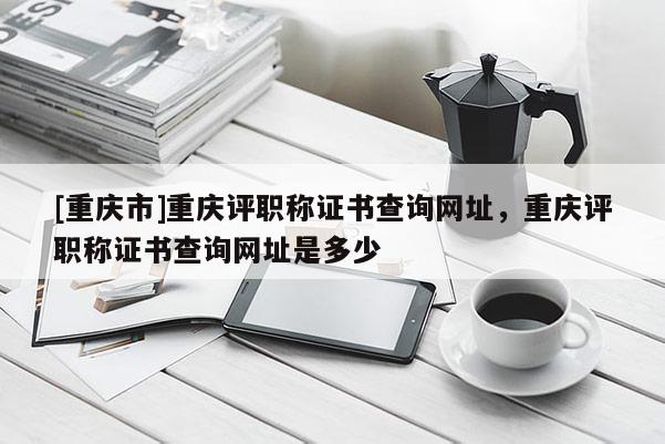 [重慶市]重慶評職稱證書查詢網(wǎng)址，重慶評職稱證書查詢網(wǎng)址是多少