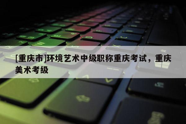 [重慶市]環(huán)境藝術(shù)中級(jí)職稱重慶考試，重慶美術(shù)考級(jí)