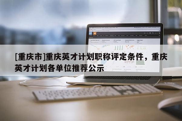 [重慶市]重慶英才計(jì)劃職稱評(píng)定條件，重慶英才計(jì)劃各單位推薦公示