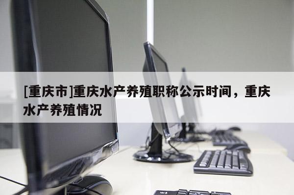 [重慶市]重慶水產(chǎn)養(yǎng)殖職稱公示時(shí)間，重慶水產(chǎn)養(yǎng)殖情況