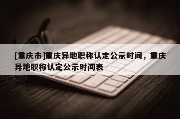 [重慶市]重慶異地職稱認定公示時間，重慶異地職稱認定公示時間表