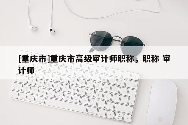[重慶市]重慶市高級審計師職稱，職稱 審計師