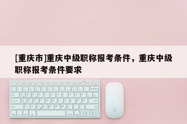 [重慶市]重慶中級職稱報考條件，重慶中級職稱報考條件要求