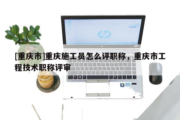[重慶市]重慶施工員怎么評職稱，重慶市工程技術(shù)職稱評審
