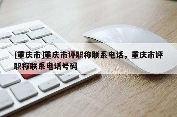 [重慶市]重慶市評職稱聯(lián)系電話，重慶市評職稱聯(lián)系電話號碼