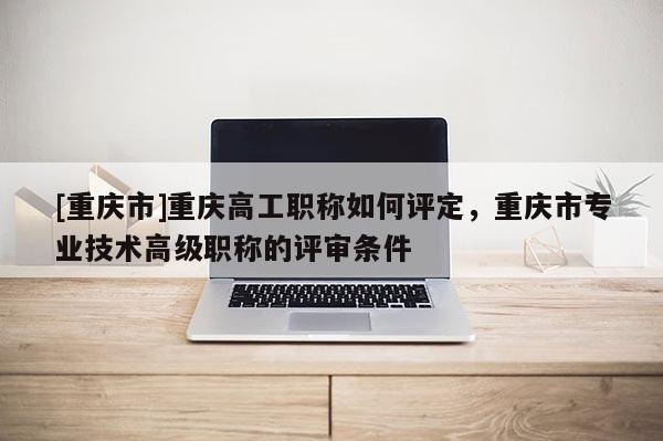 [重慶市]重慶高工職稱如何評定，重慶市專業(yè)技術(shù)高級職稱的評審條件