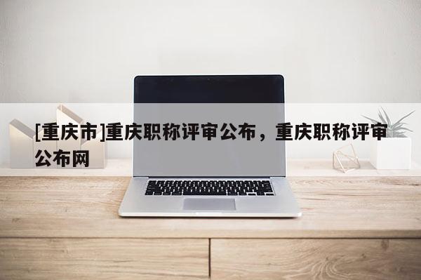 [重慶市]重慶職稱評審公布，重慶職稱評審公布網(wǎng)