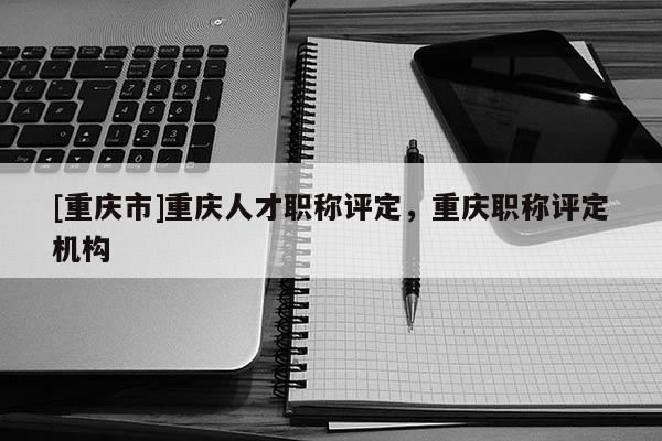 [重慶市]重慶人才職稱評定，重慶職稱評定機構
