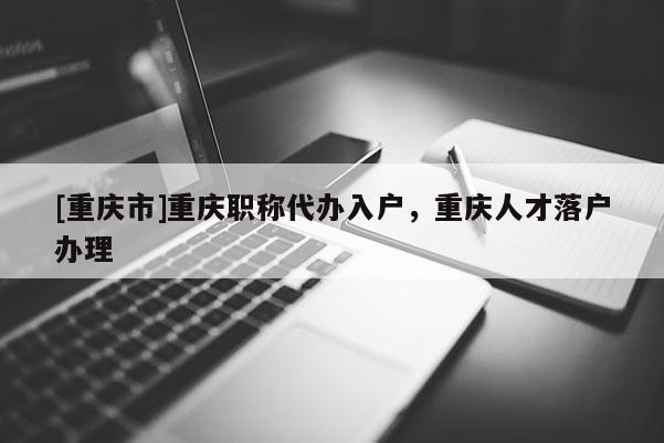 [重慶市]重慶職稱代辦入戶，重慶人才落戶辦理