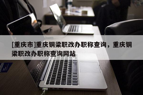 [重慶市]重慶銅梁職改辦職稱查詢，重慶銅梁職改辦職稱查詢網(wǎng)站