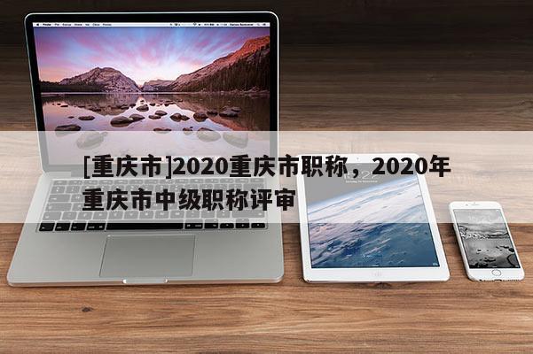[重慶市]2020重慶市職稱，2020年重慶市中級(jí)職稱評(píng)審