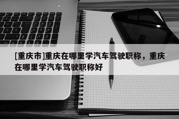 [重慶市]重慶在哪里學(xué)汽車駕駛職稱，重慶在哪里學(xué)汽車駕駛職稱好