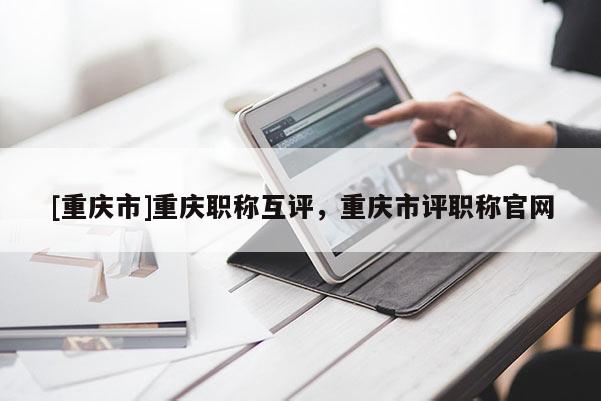 [重慶市]重慶職稱互評(píng)，重慶市評(píng)職稱官網(wǎng)