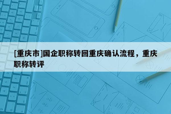 [重慶市]國(guó)企職稱(chēng)轉(zhuǎn)回重慶確認(rèn)流程，重慶職稱(chēng)轉(zhuǎn)評(píng)