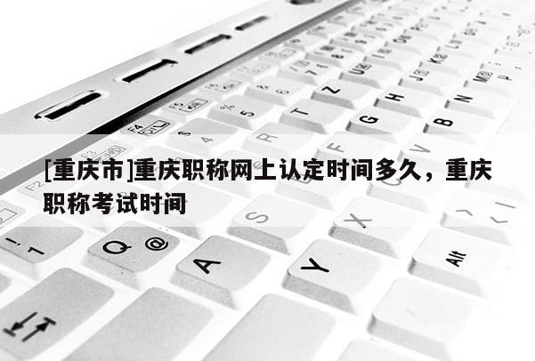[重慶市]重慶職稱網(wǎng)上認(rèn)定時間多久，重慶職稱考試時間