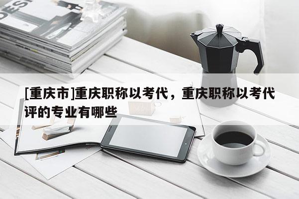 [重慶市]重慶職稱以考代，重慶職稱以考代評的專業(yè)有哪些