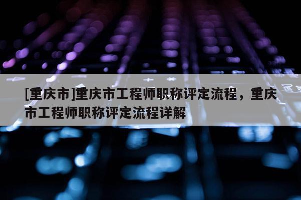 [重慶市]重慶市工程師職稱評(píng)定流程，重慶市工程師職稱評(píng)定流程詳解