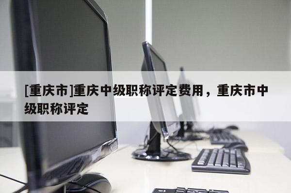 [重慶市]重慶中級職稱評定費用，重慶市中級職稱評定