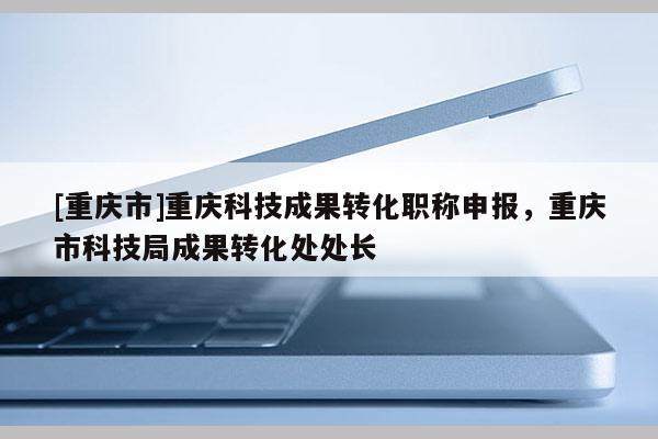 [重慶市]重慶科技成果轉(zhuǎn)化職稱申報(bào)，重慶市科技局成果轉(zhuǎn)化處處長(zhǎng)