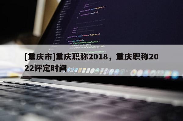[重慶市]重慶職稱2018，重慶職稱2022評定時間