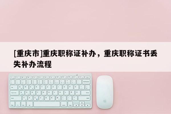 [重慶市]重慶職稱證補辦，重慶職稱證書丟失補辦流程