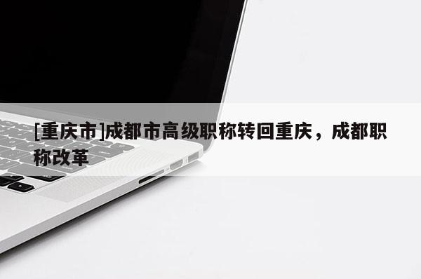 [重慶市]成都市高級職稱轉(zhuǎn)回重慶，成都職稱改革