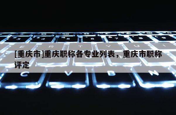 [重慶市]重慶職稱各專業(yè)列表，重慶市職稱評定