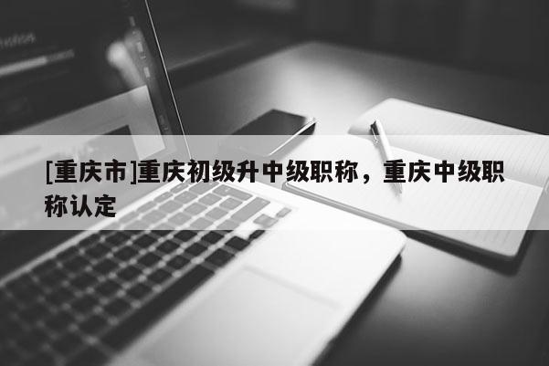 [重慶市]重慶初級(jí)升中級(jí)職稱(chēng)，重慶中級(jí)職稱(chēng)認(rèn)定