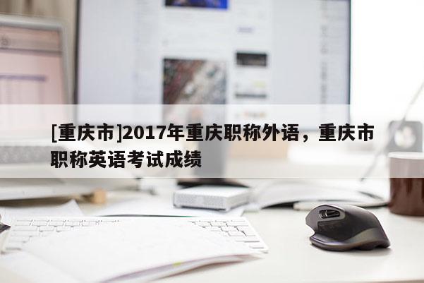 [重慶市]2017年重慶職稱外語，重慶市職稱英語考試成績(jī)