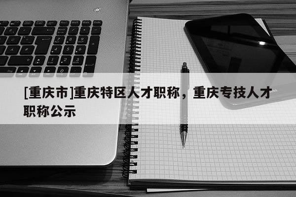 [重慶市]重慶特區(qū)人才職稱，重慶專技人才職稱公示