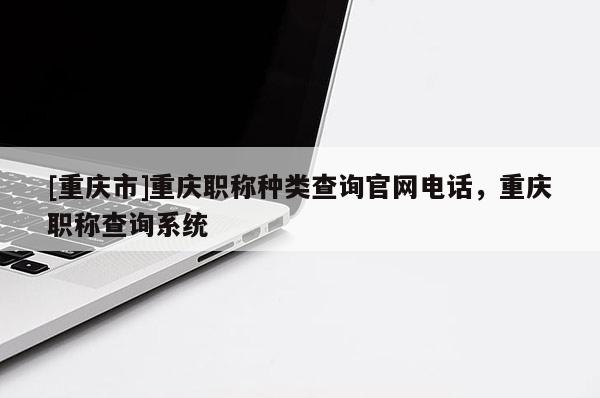 [重慶市]重慶職稱種類查詢官網(wǎng)電話，重慶職稱查詢系統(tǒng)