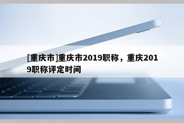 [重慶市]重慶市2019職稱，重慶2019職稱評定時間